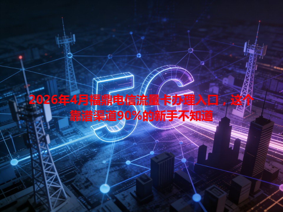 2026年4月福鼎电信流量卡办理入口，这个靠谱渠道90%的新手不知道