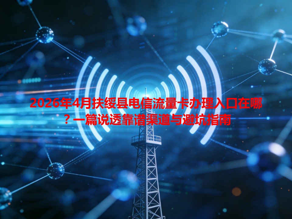 2026年4月扶绥县电信流量卡办理入口在哪？一篇说透靠谱渠道与避坑指南