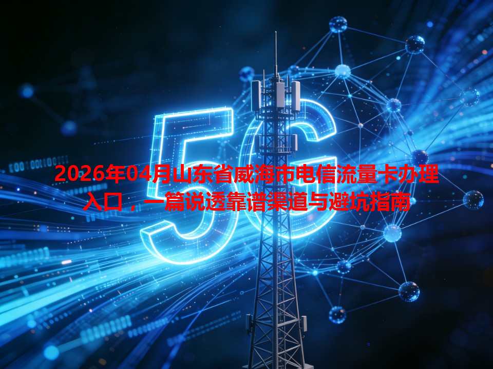 2026年04月山东省威海市电信流量卡办理入口，一篇说透靠谱渠道与避坑指南