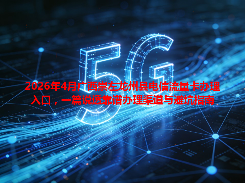 2026年4月广西崇左龙州县电信流量卡办理入口，一篇说透靠谱办理渠道与避坑指南