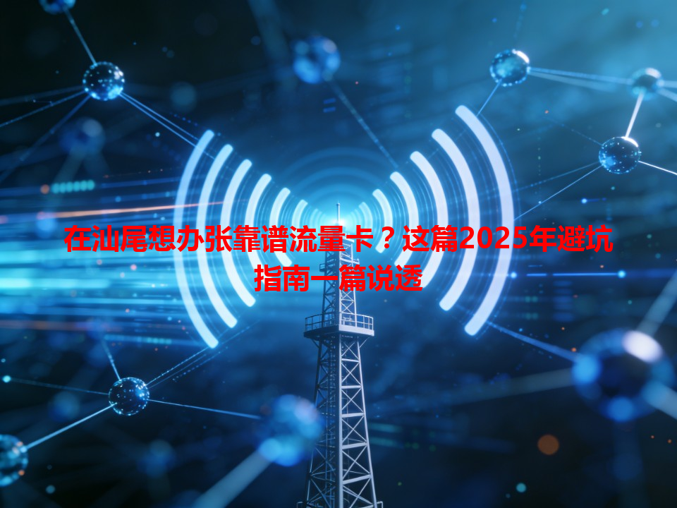 在汕尾想办张靠谱流量卡？这篇2025年避坑指南一篇说透