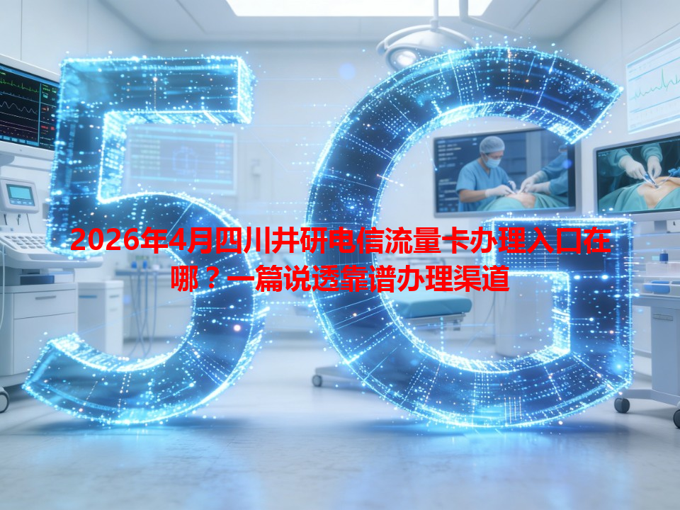 2026年4月四川井研电信流量卡办理入口在哪？一篇说透靠谱办理渠道