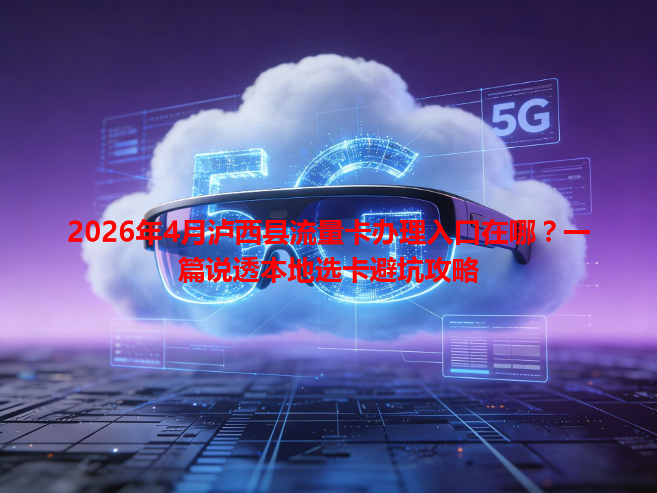 2026年4月泸西县流量卡办理入口在哪？一篇说透本地选卡避坑攻略