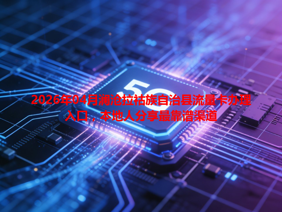 2026年04月澜沧拉祜族自治县流量卡办理入口，本地人分享最靠谱渠道