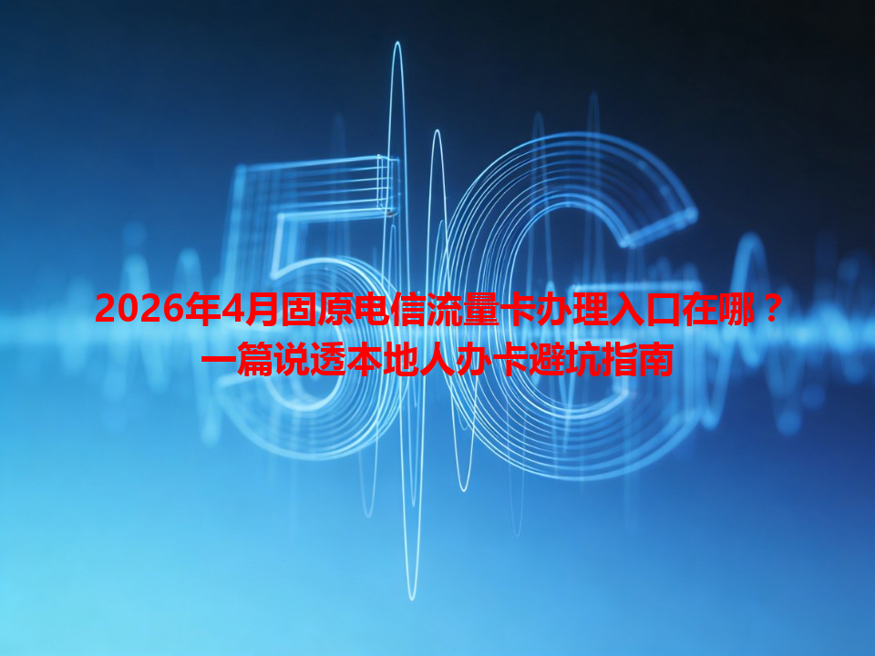2026年4月固原电信流量卡办理入口在哪？一篇说透本地人办卡避坑指南