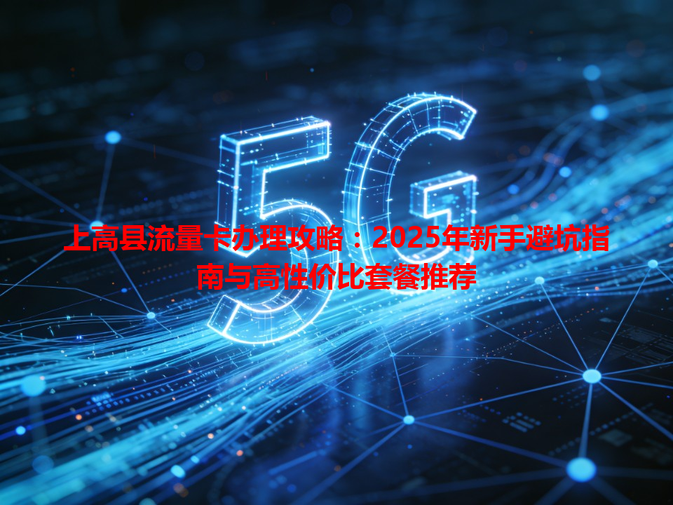 上高县流量卡办理攻略：2025年新手避坑指南与高性价比套餐推荐