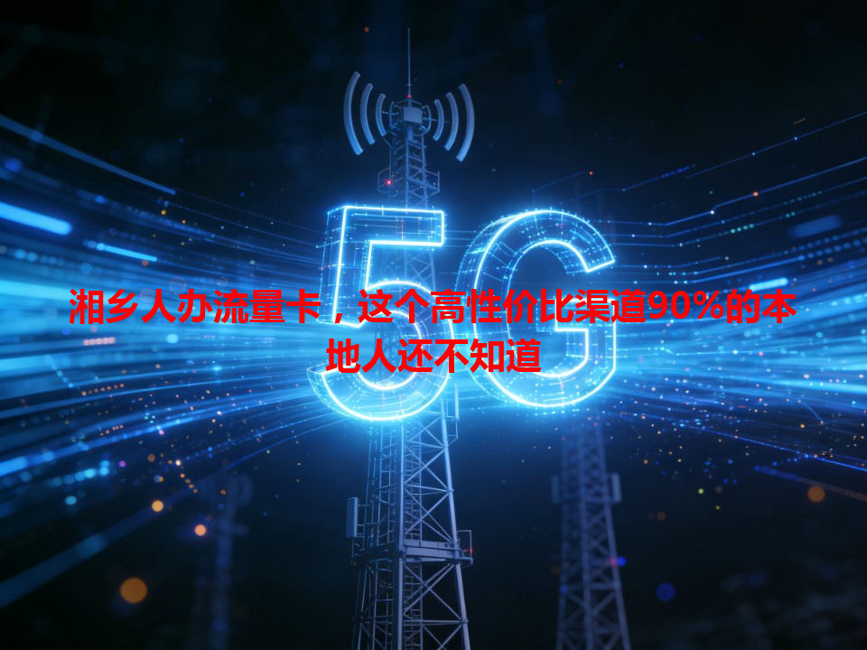 湘乡人办流量卡，这个高性价比渠道90%的本地人还不知道