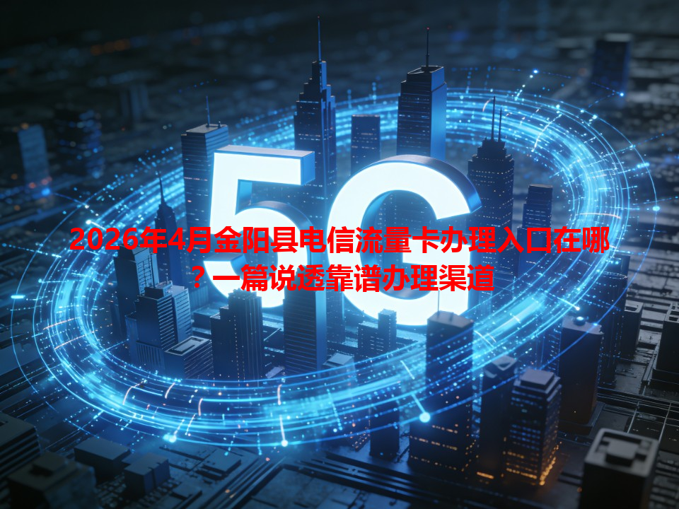 2026年4月金阳县电信流量卡办理入口在哪？一篇说透靠谱办理渠道