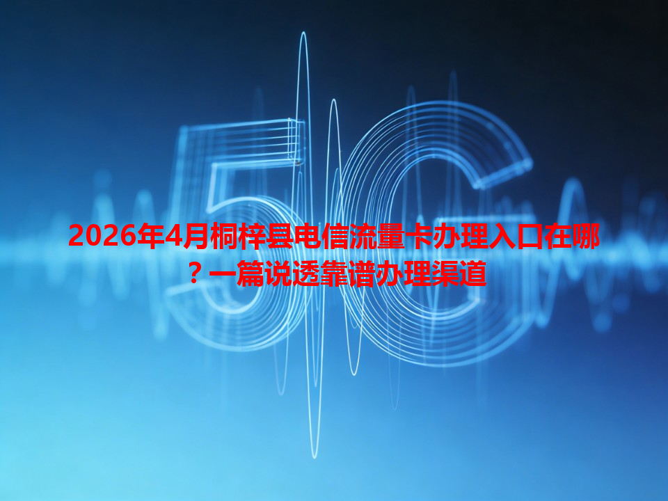 2026年4月桐梓县电信流量卡办理入口在哪？一篇说透靠谱办理渠道