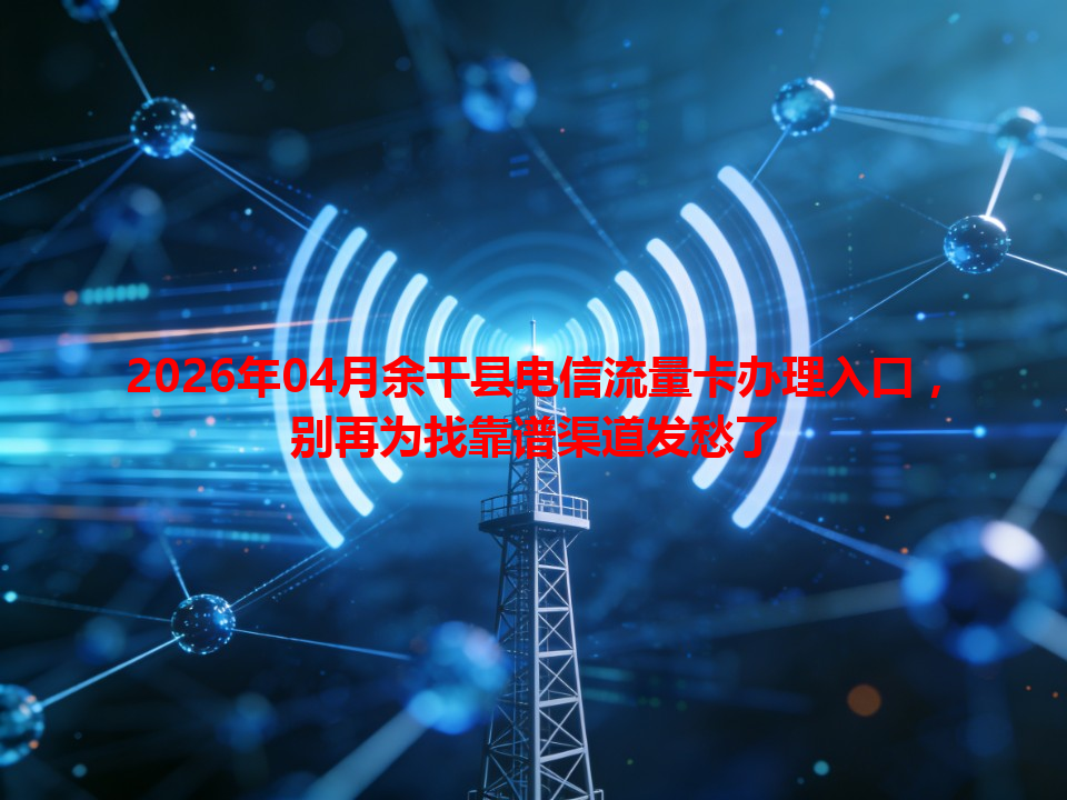 2026年04月余干县电信流量卡办理入口，别再为找靠谱渠道发愁了