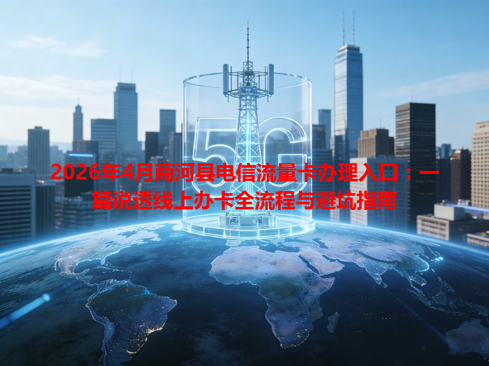 2026年4月商河县电信流量卡办理入口：一篇说透线上办卡全流程与避坑指南