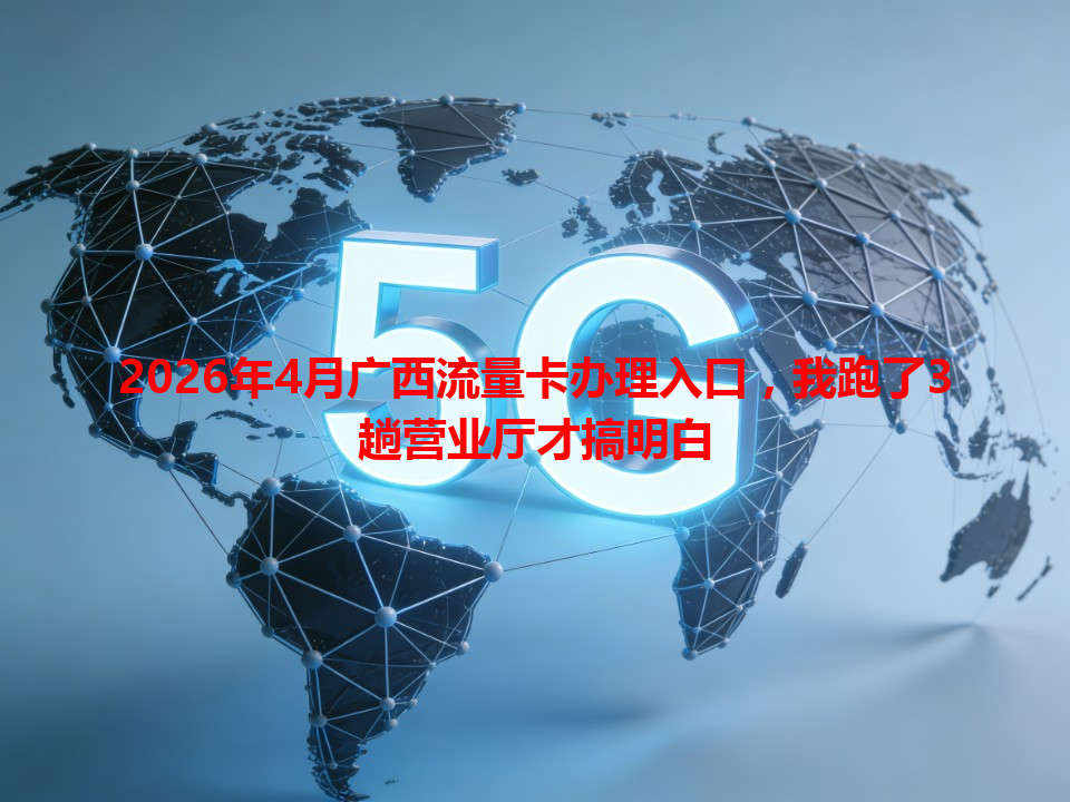 2026年4月广西流量卡办理入口，我跑了3趟营业厅才搞明白