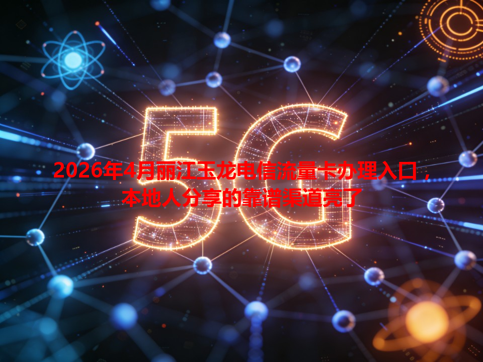 2026年4月丽江玉龙电信流量卡办理入口，本地人分享的靠谱渠道亮了