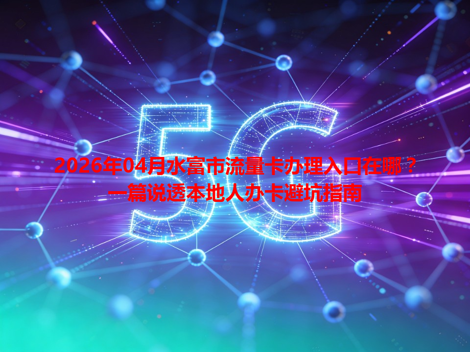 2026年04月水富市流量卡办理入口在哪？一篇说透本地人办卡避坑指南