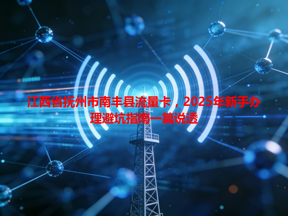 江西省抚州市南丰县流量卡，2025年新手办理避坑指南一篇说透
