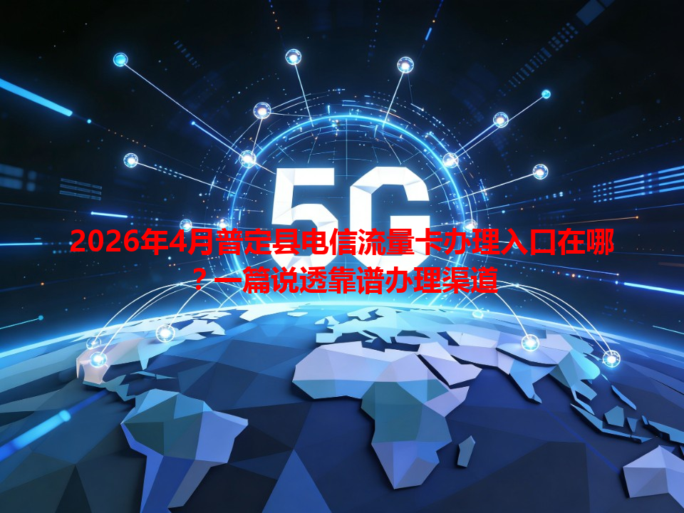 2026年4月普定县电信流量卡办理入口在哪？一篇说透靠谱办理渠道