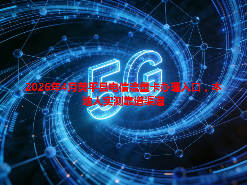 2026年4月黄平县电信流量卡办理入口，本地人实测靠谱渠道