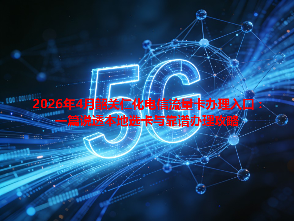 2026年4月韶关仁化电信流量卡办理入口：一篇说透本地选卡与靠谱办理攻略