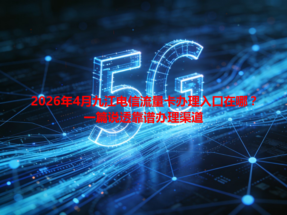 2026年4月九江电信流量卡办理入口在哪？一篇说透靠谱办理渠道