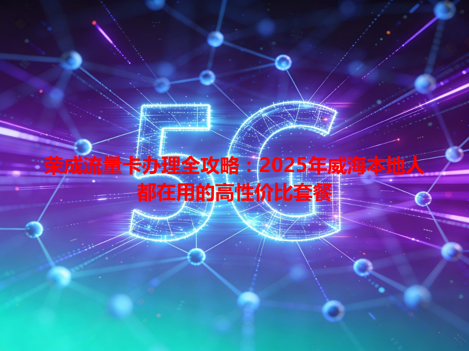 荣成流量卡办理全攻略：2025年威海本地人都在用的高性价比套餐