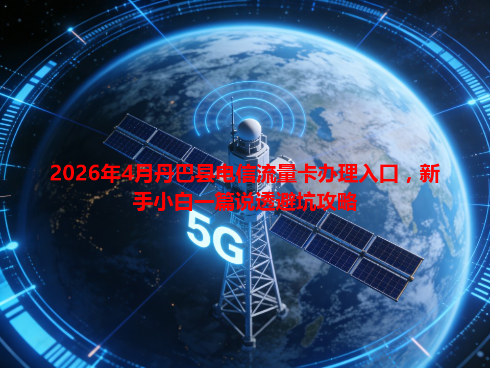 2026年4月丹巴县电信流量卡办理入口，新手小白一篇说透避坑攻略
