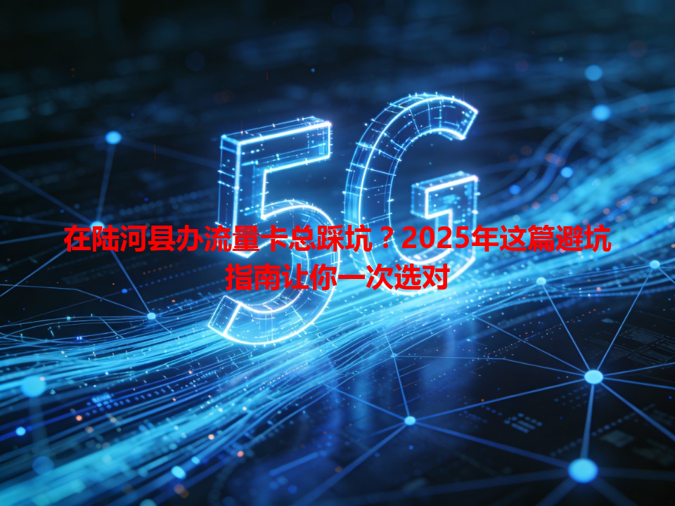 在陆河县办流量卡总踩坑？2025年这篇避坑指南让你一次选对