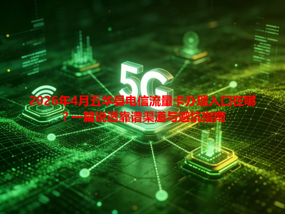 2026年4月五华县电信流量卡办理入口在哪？一篇说透靠谱渠道与避坑指南