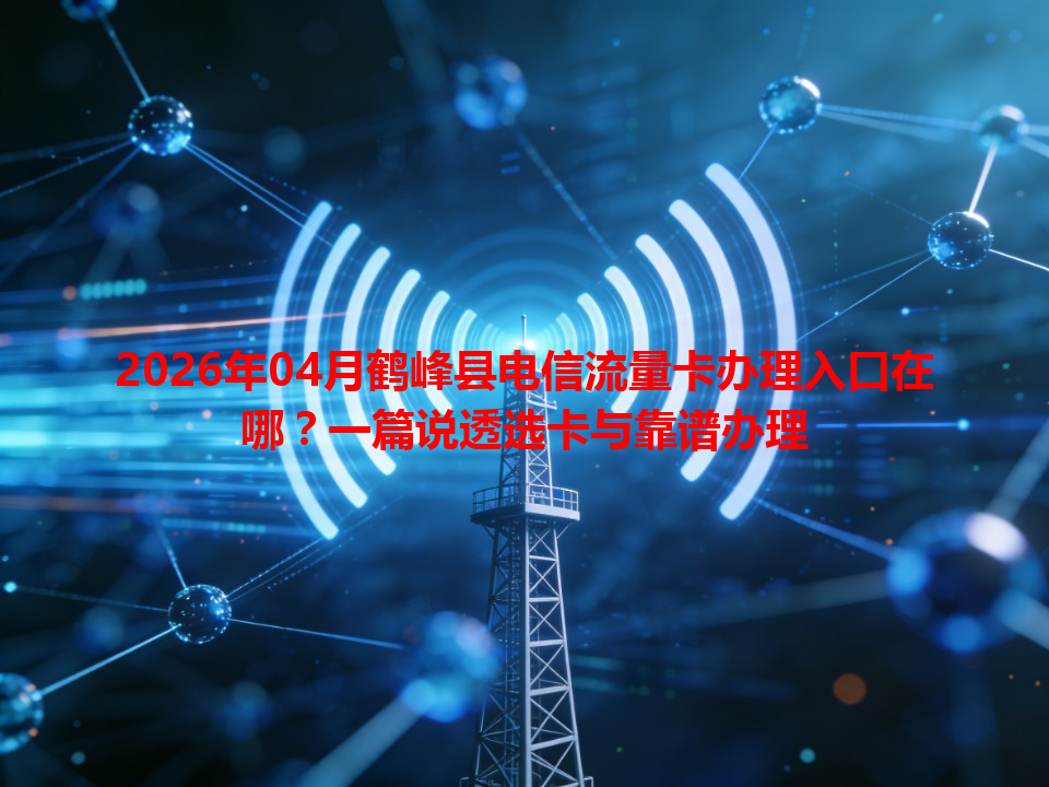 2026年04月鹤峰县电信流量卡办理入口在哪？一篇说透选卡与靠谱办理