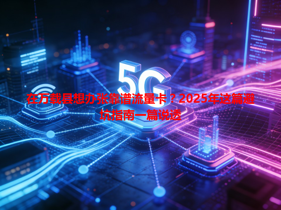 在万载县想办张靠谱流量卡？2025年这篇避坑指南一篇说透