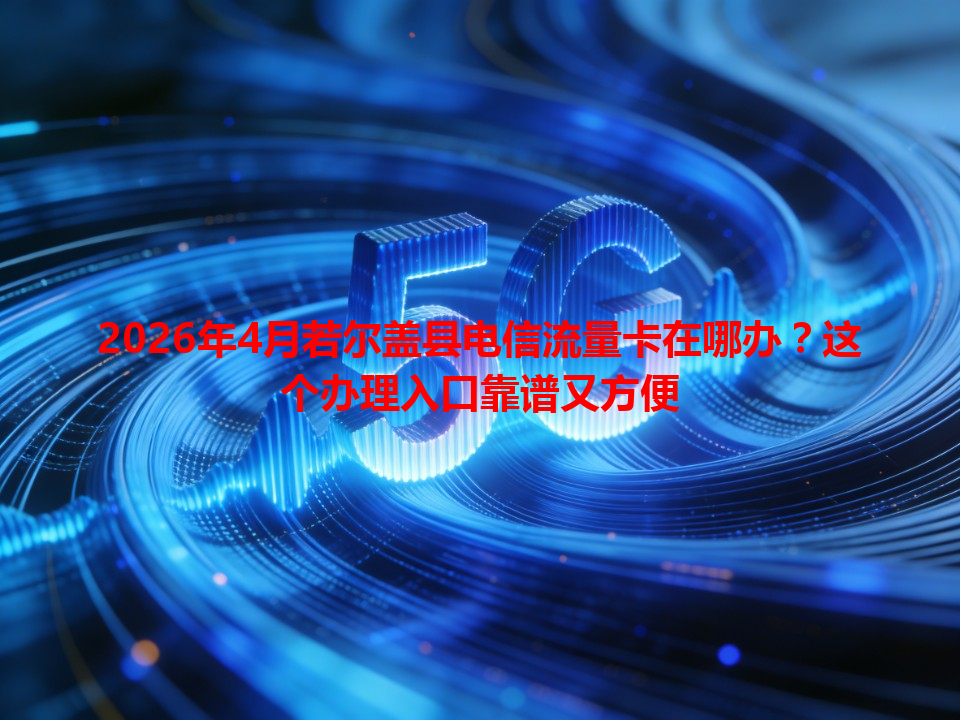 2026年4月若尔盖县电信流量卡在哪办？这个办理入口靠谱又方便