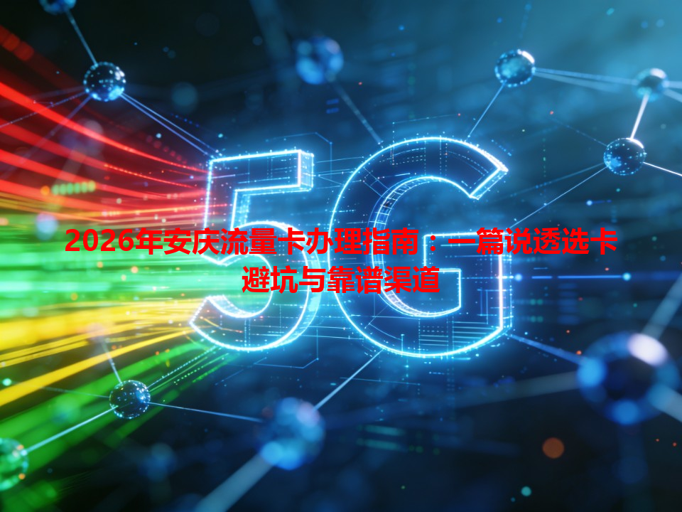 2026年安庆流量卡办理指南：一篇说透选卡避坑与靠谱渠道