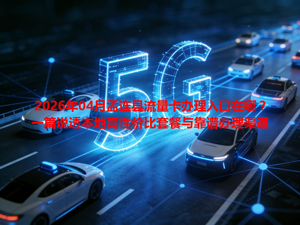 2026年04月孟连县流量卡办理入口在哪？一篇说透本地高性价比套餐与靠谱办理渠道