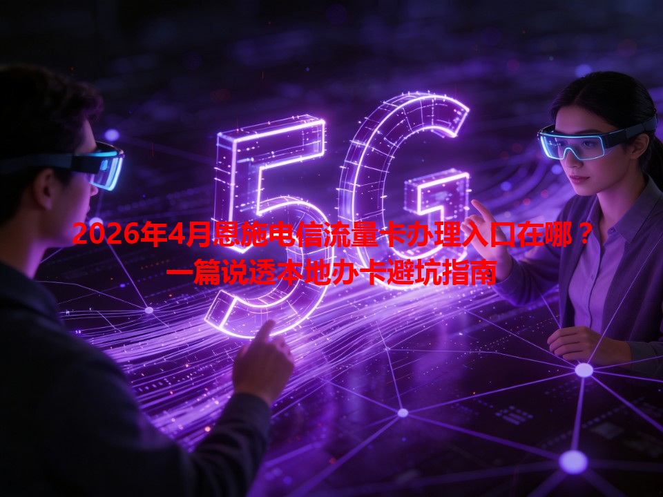 2026年4月恩施电信流量卡办理入口在哪？一篇说透本地办卡避坑指南