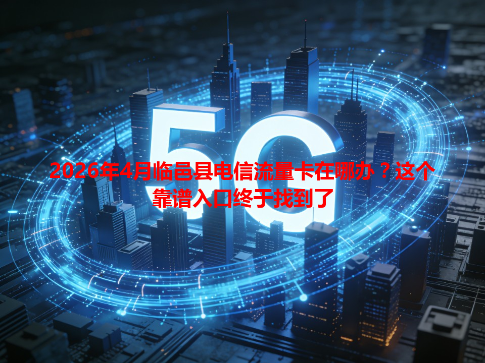 2026年4月临邑县电信流量卡在哪办？这个靠谱入口终于找到了