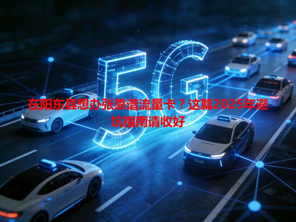 在阳东县想办张靠谱流量卡?这篇2025年避坑指南请收好