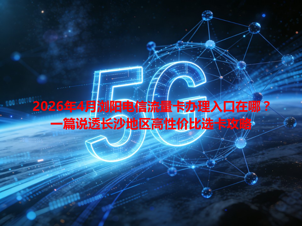 2026年4月浏阳电信流量卡办理入口在哪？一篇说透长沙地区高性价比选卡攻略