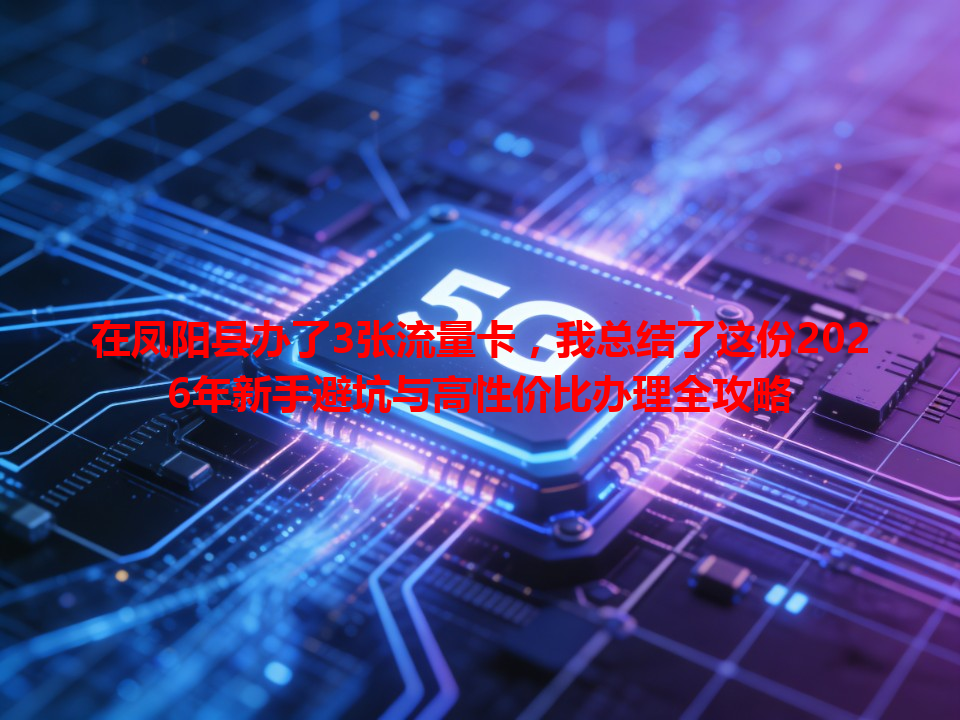 在凤阳县办了3张流量卡，我总结了这份2026年新手避坑与高性价比办理全攻略
