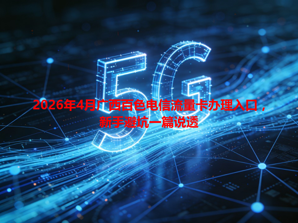 2026年4月广西百色电信流量卡办理入口，新手避坑一篇说透