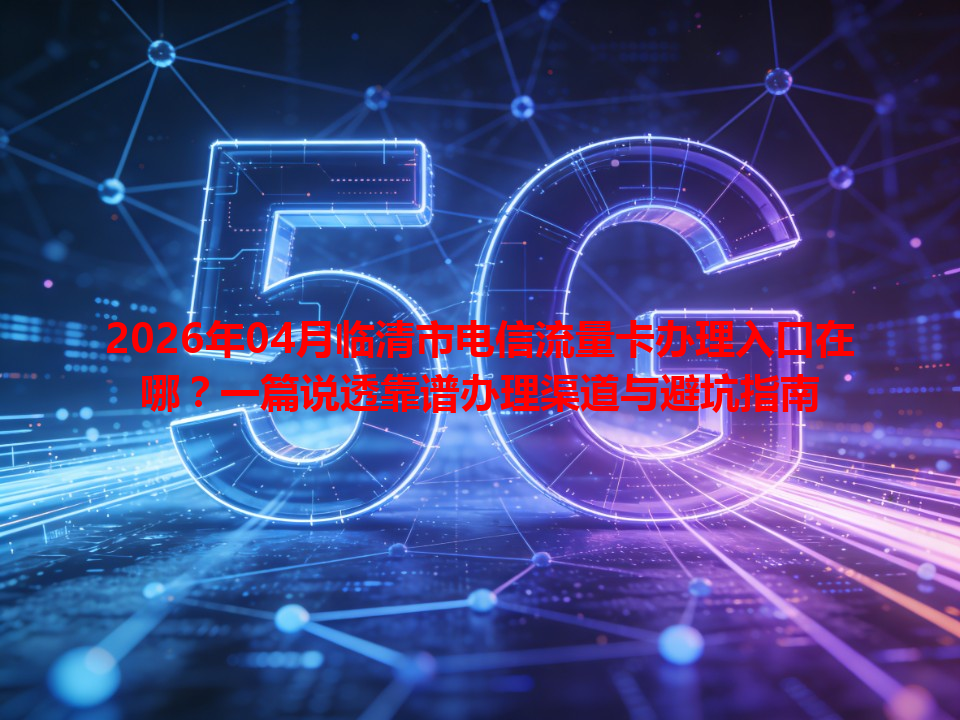 2026年04月临清市电信流量卡办理入口在哪？一篇说透靠谱办理渠道与避坑指南