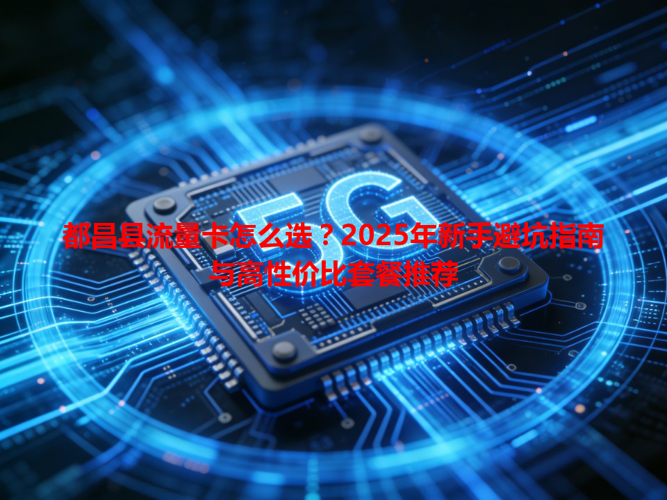 都昌县流量卡怎么选？2025年新手避坑指南与高性价比套餐推荐