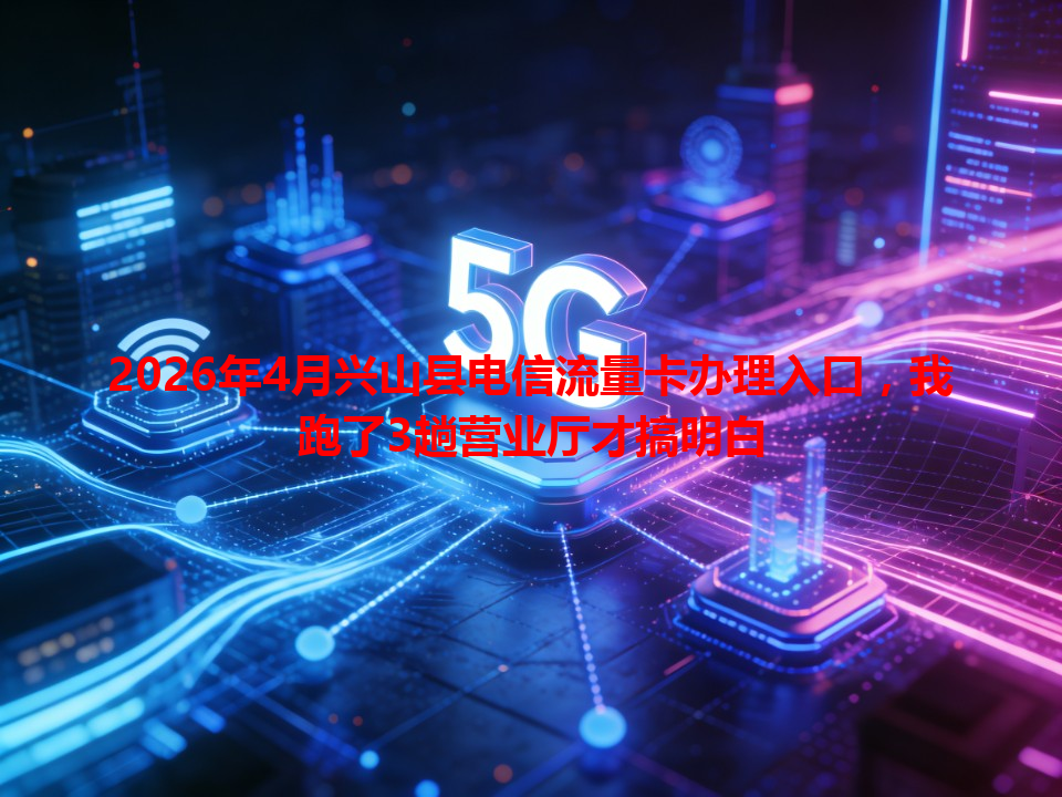 2026年4月兴山县电信流量卡办理入口，我跑了3趟营业厅才搞明白